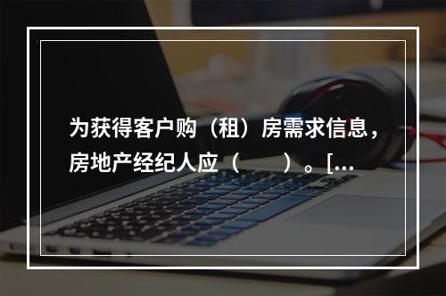 为获得客户购（租）房需求信息，房地产经纪人应（　　）。[20