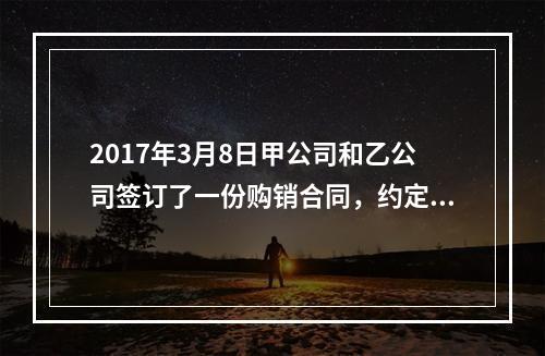 2017年3月8日甲公司和乙公司签订了一份购销合同，约定甲公