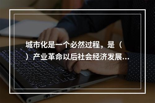 城市化是一个必然过程，是（　　）产业革命以后社会经济发展的世