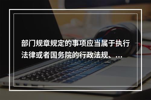 部门规章规定的事项应当属于执行法律或者国务院的行政法规、决定