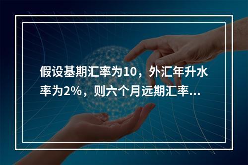 假设基期汇率为10，外汇年升水率为2%，则六个月远期汇率等于