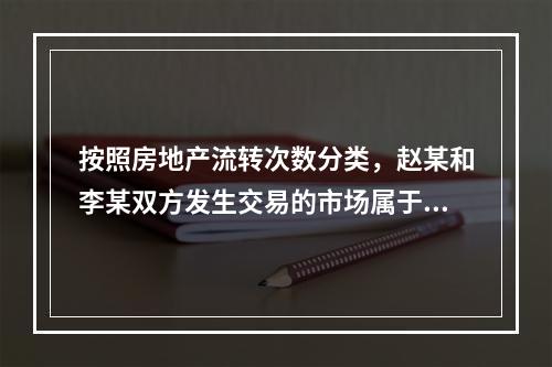 按照房地产流转次数分类，赵某和李某双方发生交易的市场属于（　