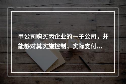 甲公司购买丙企业的一子公司，并能够对其实施控制，实际支付价款