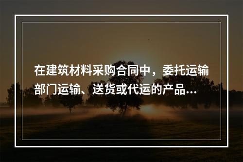 在建筑材料采购合同中，委托运输部门运输、送货或代运的产品，其