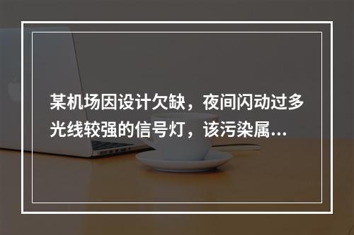 某机场因设计欠缺，夜间闪动过多光线较强的信号灯，该污染属于光