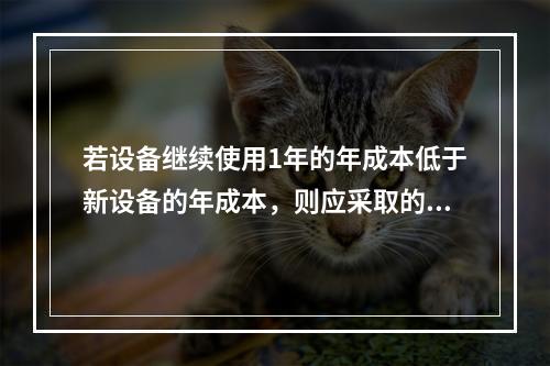 若设备继续使用1年的年成本低于新设备的年成本，则应采取的措施