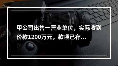 甲公司出售一营业单位，实际收到价款1200万元，款项已存入银