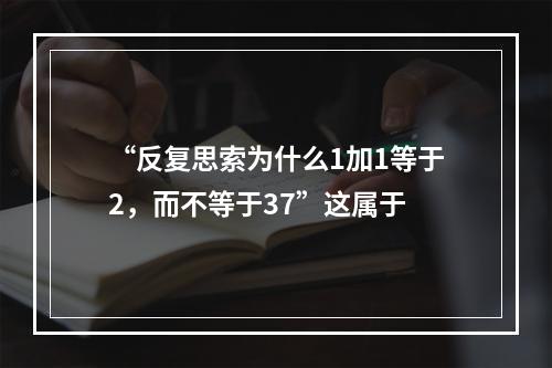 “反复思索为什么1加1等于2，而不等于37”这属于