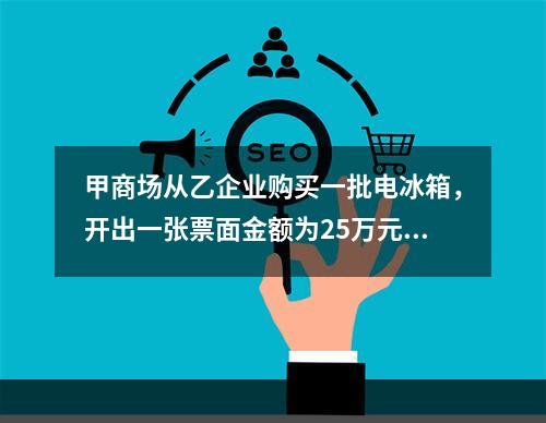 甲商场从乙企业购买一批电冰箱，开出一张票面金额为25万元的银