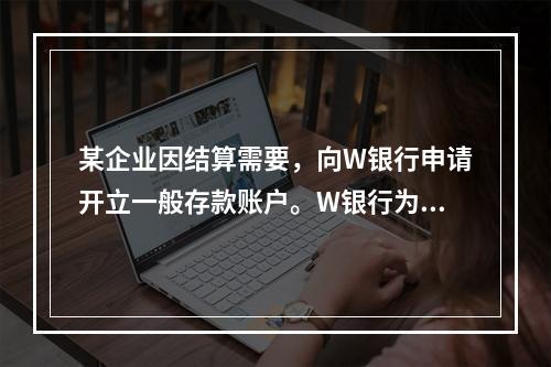 某企业因结算需要，向W银行申请开立一般存款账户。W银行为该账