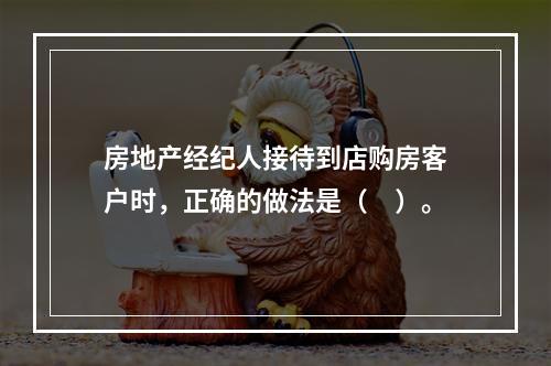 房地产经纪人接待到店购房客户时，正确的做法是（　）。