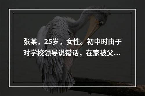 张某，25岁，女性。初中时由于对学校领导说错话，在家被父母狠