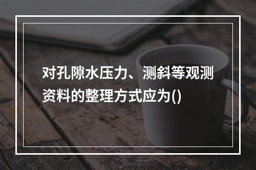 对孔隙水压力、测斜等观测资料的整理方式应为()