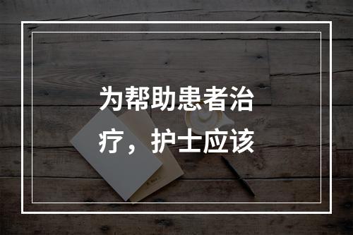 为帮助患者治疗，护士应该