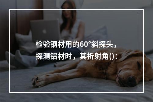 检验钢材用的60°斜探头，探测铝材时，其折射角()：