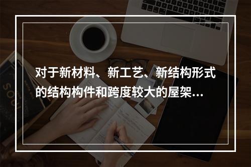 对于新材料、新工艺、新结构形式的结构构件和跨度较大的屋架、桁