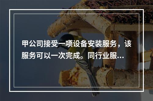 甲公司接受一项设备安装服务，该服务可以一次完成。同行业服务收