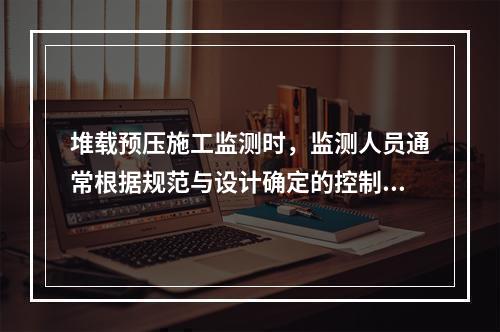 堆载预压施工监测时，监测人员通常根据规范与设计确定的控制标准