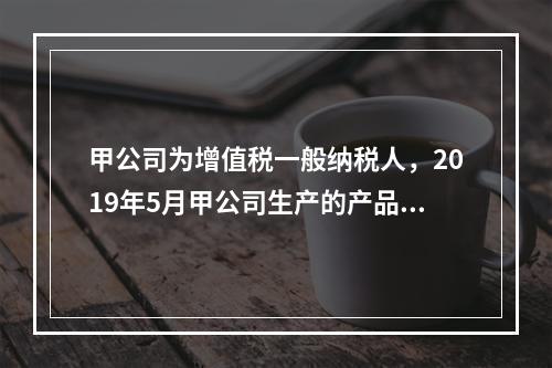 甲公司为增值税一般纳税人，2019年5月甲公司生产的产品对外