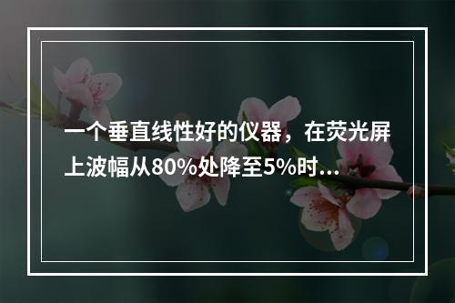 一个垂直线性好的仪器，在荧光屏上波幅从80%处降至5%时，应