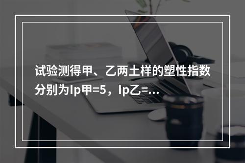 试验测得甲、乙两土样的塑性指数分别为Ip甲=5，Ip乙=15