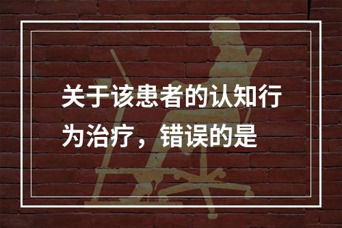 关于该患者的认知行为治疗，错误的是