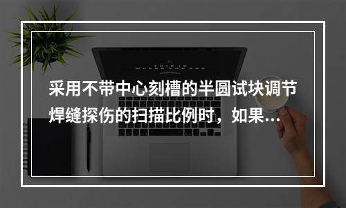 采用不带中心刻槽的半圆试块调节焊缝探伤的扫描比例时，如果圆弧