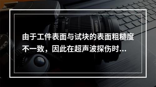 由于工件表面与试块的表面粗糙度不一致，因此在超声波探伤时应考