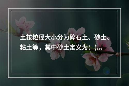 土按粒径大小分为碎石土、砂土、粘土等，其中砂土定义为：()