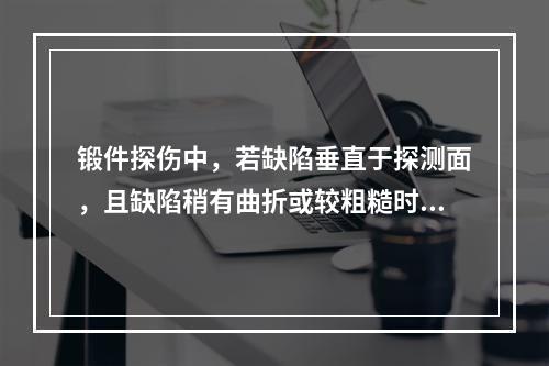 锻件探伤中，若缺陷垂直于探测面，且缺陷稍有曲折或较粗糙时，若