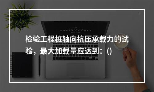 检验工程桩轴向抗压承载力的试验，最大加载量应达到：()