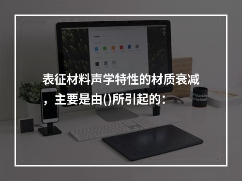 表征材料声学特性的材质衰减，主要是由()所引起的：