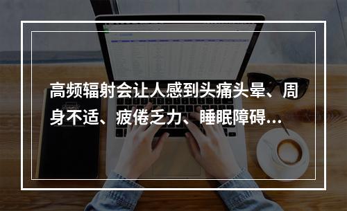 高频辐射会让人感到头痛头晕、周身不适、疲倦乏力、睡眠障碍、记