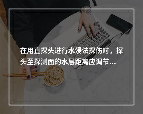 在用直探头进行水浸法探伤时，探头至探测面的水层距离应调节在使