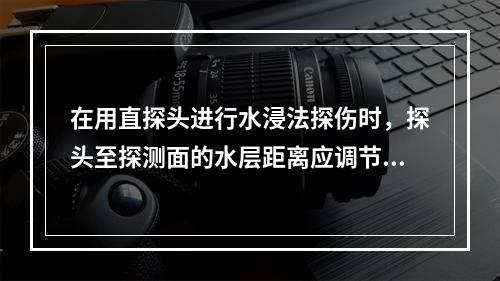 在用直探头进行水浸法探伤时，探头至探测面的水层距离应调节在使