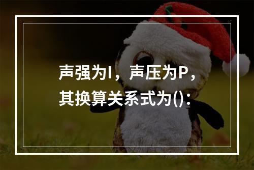 声强为I，声压为P，其换算关系式为()：