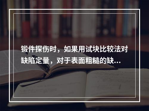 锻件探伤时，如果用试块比较法对缺陷定量，对于表面粗糙的缺陷，