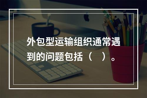 外包型运输组织通常遇到的问题包括（　）。