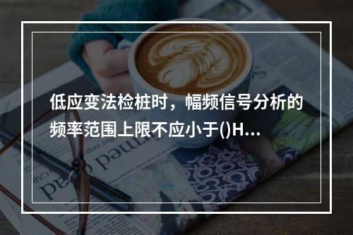 低应变法检桩时，幅频信号分析的频率范围上限不应小于()Hz。