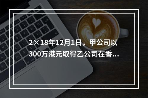 2×18年12月1日，甲公司以300万港元取得乙公司在香港联