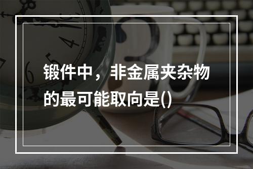 锻件中，非金属夹杂物的最可能取向是()