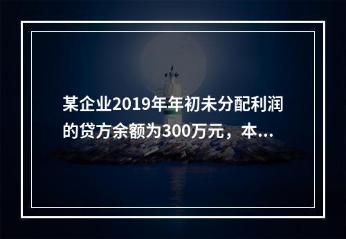 某企业2019年年初未分配利润的贷方余额为300万元，本年度