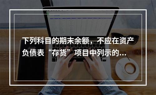 下列科目的期末余额，不应在资产负债表“存货”项目中列示的是（