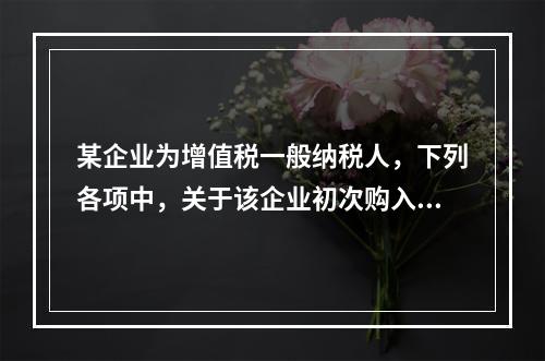 某企业为增值税一般纳税人，下列各项中，关于该企业初次购入增值