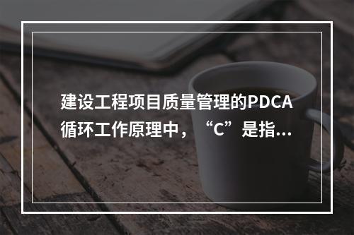 建设工程项目质量管理的PDCA循环工作原理中，“C”是指（　