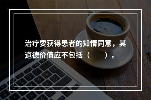 治疗要获得患者的知情同意，其道德价值应不包括（　　）。