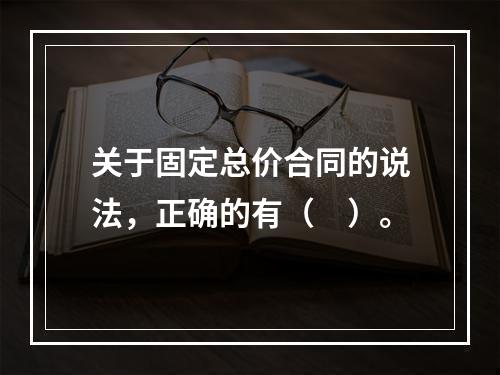 关于固定总价合同的说法，正确的有（　）。