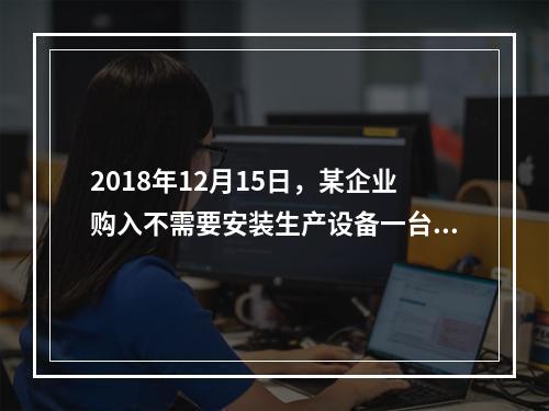 2018年12月15日，某企业购入不需要安装生产设备一台，原