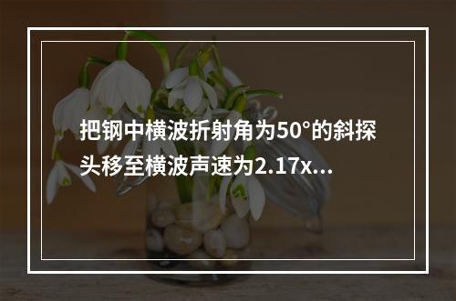 把钢中横波折射角为50°的斜探头移至横波声速为2.17x10