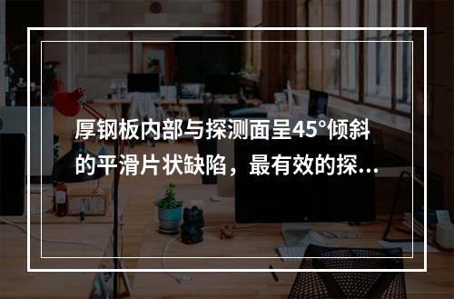 厚钢板内部与探测面呈45°倾斜的平滑片状缺陷，最有效的探伤方